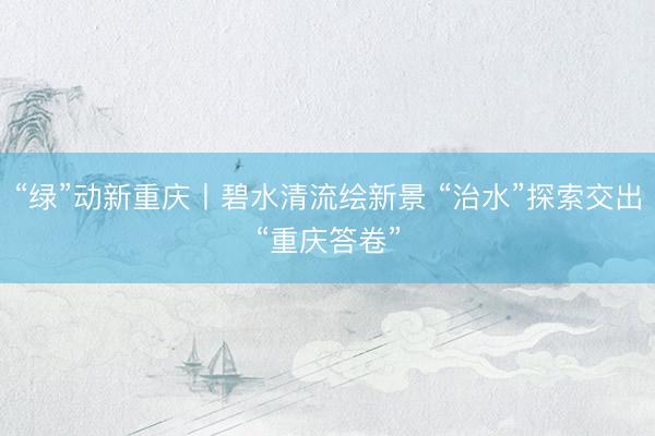“绿”动新重庆丨碧水清流绘新景 “治水”探索交出“重庆答卷”