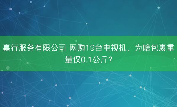 嘉行服务有限公司 网购19台电视机，为啥包裹重量仅0.1公斤？