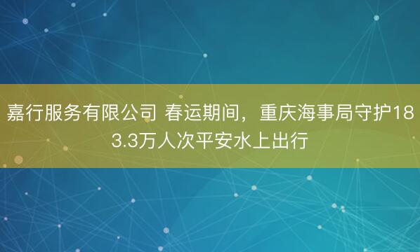 嘉行服务有限公司 春运期间，重庆海事局守护183.3万人次平安水上出行