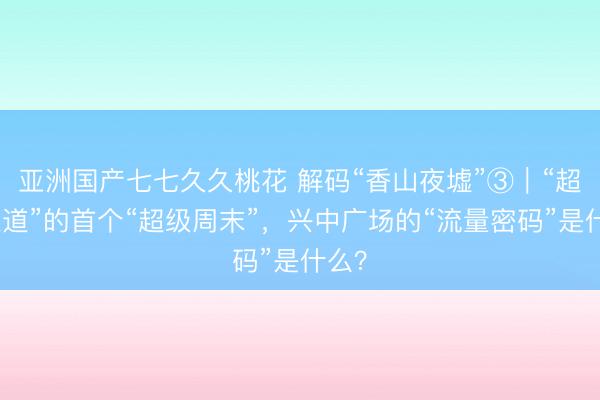 亚洲国产七七久久桃花 解码“香山夜墟”③｜“超级通道”的首个“超级周末”，兴中广场的“流量密码”是什么？