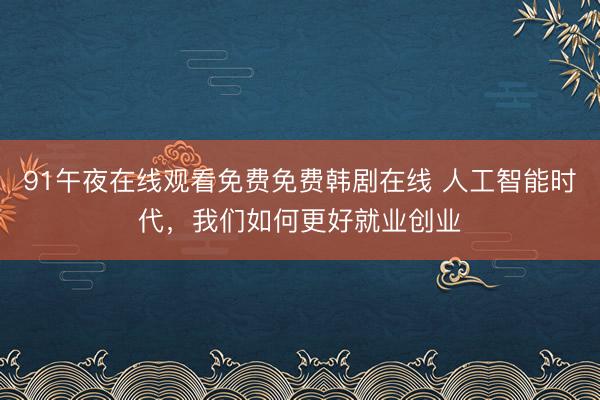 91午夜在线观看免费免费韩剧在线 人工智能时代，我们如何更好就业创业