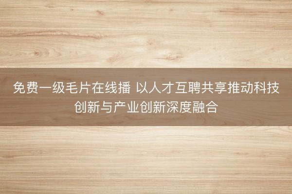 免费一级毛片在线播 以人才互聘共享推动科技创新与产业创新深度融合