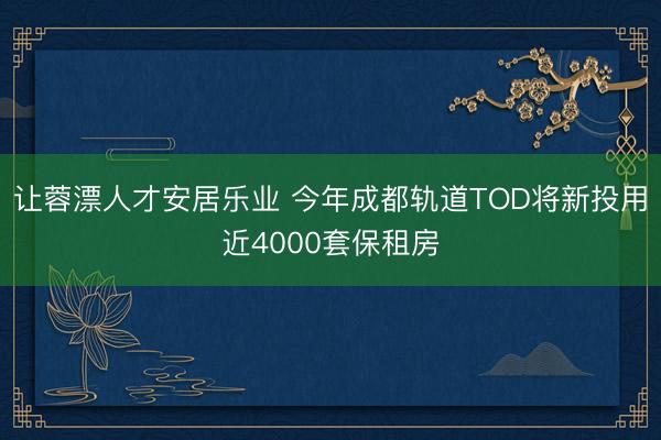 让蓉漂人才安居乐业 今年成都轨道TOD将新投用近4000套保租房