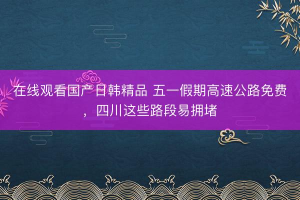 在线观看国产日韩精品 五一假期高速公路免费，四川这些路段易拥堵