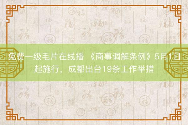 免费一级毛片在线播 《商事调解条例》5月1日起施行，成都出台19条工作举措