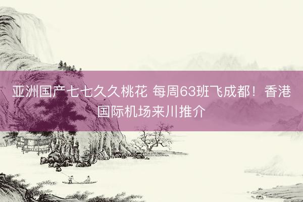 亚洲国产七七久久桃花 每周63班飞成都！香港国际机场来川推介