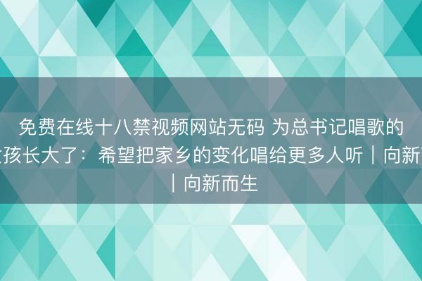 免费在线十八禁视频网站无码 为总书记唱歌的小女孩长大了：希望把家乡的变化唱给更多人听｜向新而生