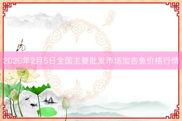 2026年2月5日全国主要批发市场加吉鱼价格行情