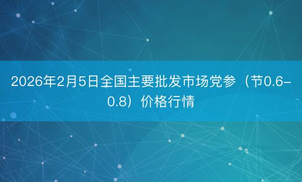 2026年2月5日全国主要批发市场党参（节0.6-0.8）价格行情