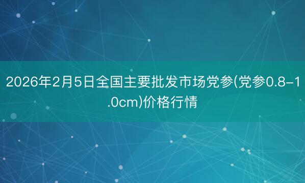 2026年2月5日全国主要批发市场党参(党参0.8-1.0cm)价格行情