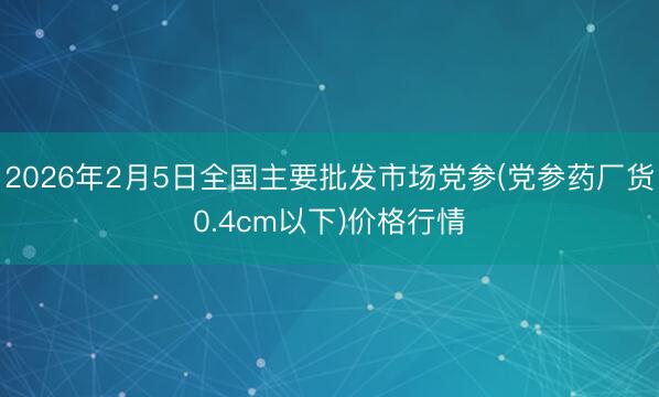 2026年2月5日全国主要批发市场党参(党参药厂货0.4cm以下)价格行情