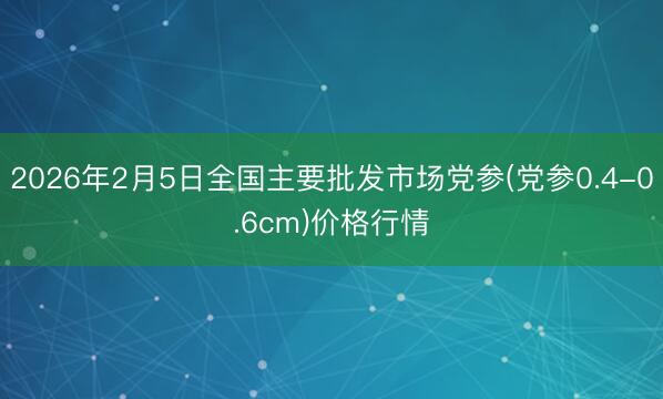 2026年2月5日全国主要批发市场党参(党参0.4-0.6cm)价格行情