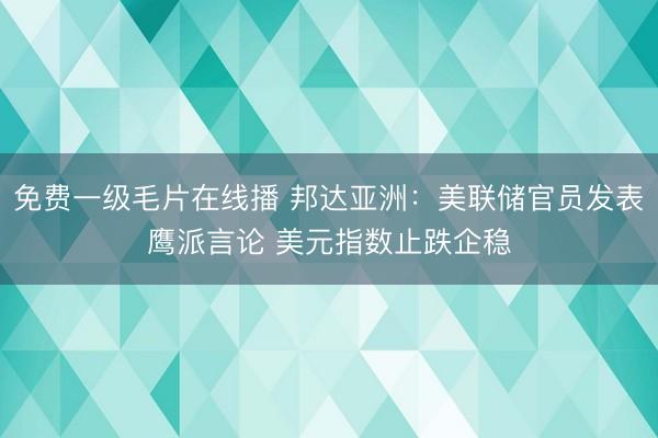 免费一级毛片在线播 邦达亚洲：美联储官员发表鹰派言论 美元指数止跌企稳