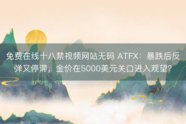 免费在线十八禁视频网站无码 ATFX：暴跌后反弹又停滞，金价在5000美元关口进入观望？
