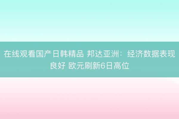在线观看国产日韩精品 邦达亚洲：经济数据表现良好 欧元刷新6日高位