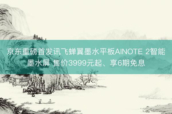 京东重磅首发讯飞蝉翼墨水平板AINOTE 2智能墨水屏 售价3999元起、享6期免息