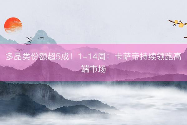 多品类份额超5成！1-14周：卡萨帝持续领跑高端市场
