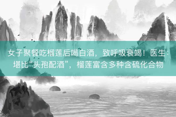 女子聚餐吃榴莲后喝白酒，致呼吸衰竭！医生：堪比“头孢配酒”，榴莲富含多种含硫化合物