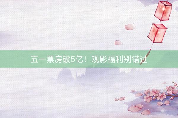 五一票房破5亿！观影福利别错过