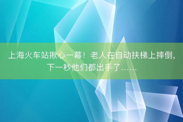 上海火车站揪心一幕！老人在自动扶梯上摔倒，下一秒他们都出手了……