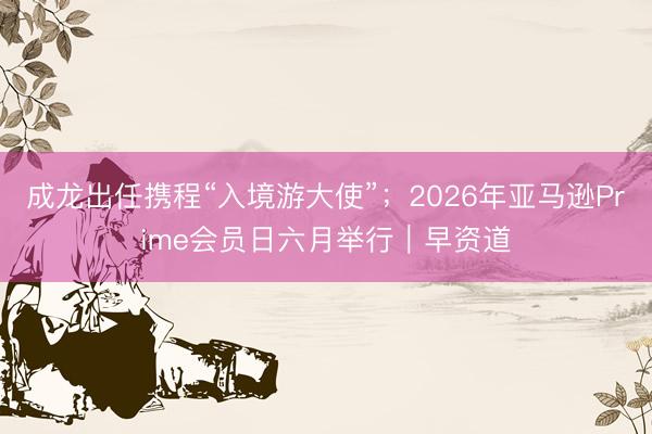 成龙出任携程“入境游大使”；2026年亚马逊Prime会员日六月举行｜早资道