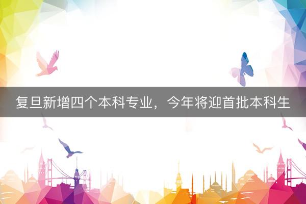 复旦新增四个本科专业，今年将迎首批本科生