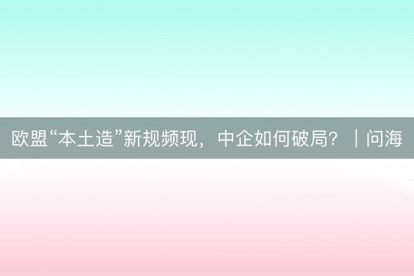 欧盟“本土造”新规频现，中企如何破局？｜问海