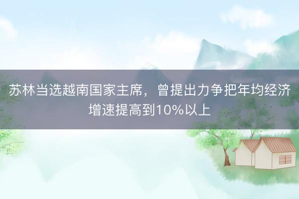 苏林当选越南国家主席，曾提出力争把年均经济增速提高到10%以上