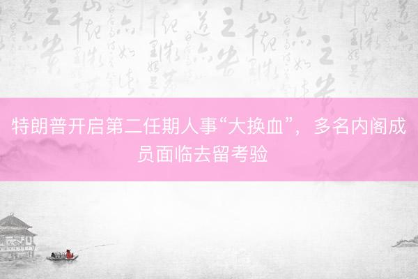 特朗普开启第二任期人事“大换血”，多名内阁成员面临去留考验  