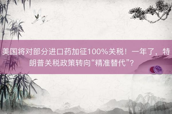 美国将对部分进口药加征100%关税！一年了，特朗普关税政策转向“精准替代”？  