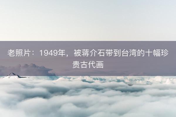 老照片：1949年，被蒋介石带到台湾的十幅珍贵古代画