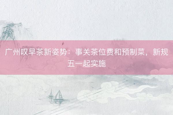 广州叹早茶新姿势：事关茶位费和预制菜，新规五一起实施