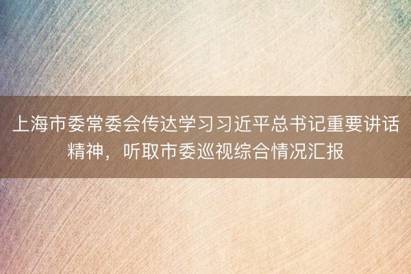 上海市委常委会传达学习习近平总书记重要讲话精神，听取市委巡视综合情况汇报