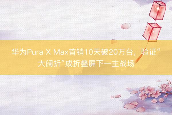 华为Pura X Max首销10天破20万台，验证“大阔折”成折叠屏下一主战场