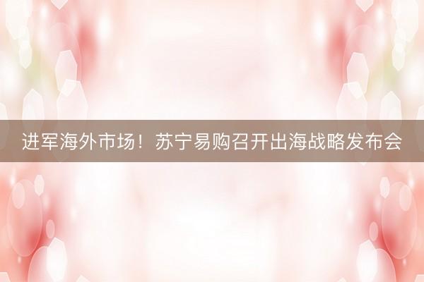进军海外市场！苏宁易购召开出海战略发布会