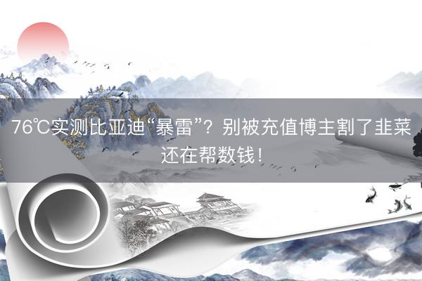 76℃实测比亚迪“暴雷”？别被充值博主割了韭菜还在帮数钱！