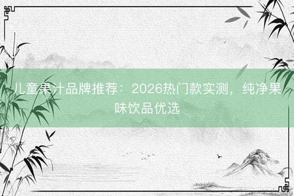 儿童果汁品牌推荐：2026热门款实测，纯净果味饮品优选