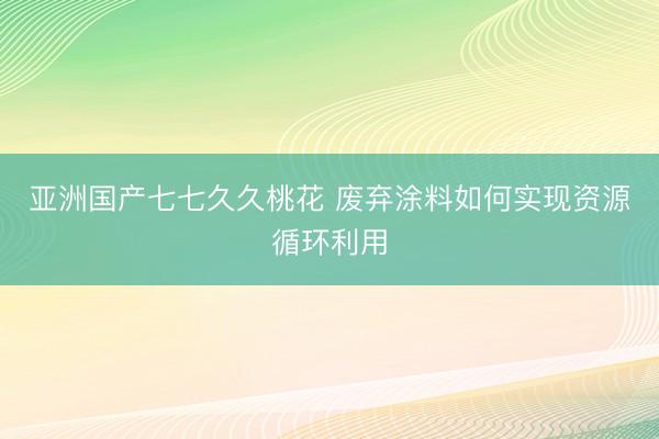 亚洲国产七七久久桃花 废弃涂料如何实现资源循环利用