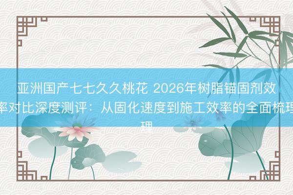 亚洲国产七七久久桃花 2026年树脂锚固剂效率对比深度测评：从固化速度到施工效率的全面梳理