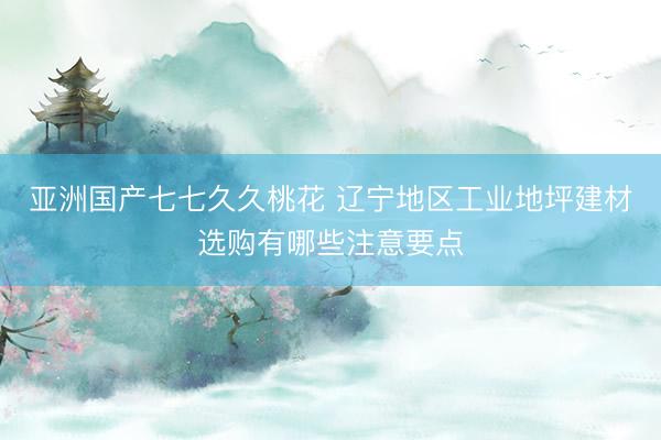 亚洲国产七七久久桃花 辽宁地区工业地坪建材选购有哪些注意要点