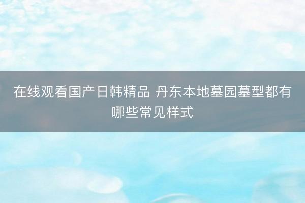 在线观看国产日韩精品 丹东本地墓园墓型都有哪些常见样式