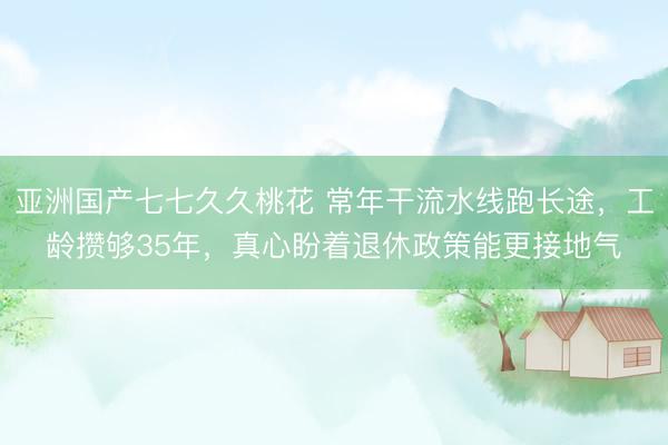 亚洲国产七七久久桃花 常年干流水线跑长途，工龄攒够35年，真心盼着退休政策能更接地气