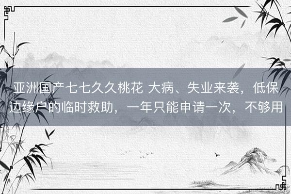 亚洲国产七七久久桃花 大病、失业来袭，低保边缘户的临时救助，一年只能申请一次，不够用