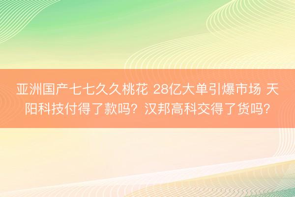 亚洲国产七七久久桃花 28亿大单引爆市场 天阳科技付得了款吗？汉邦高科交得了货吗？