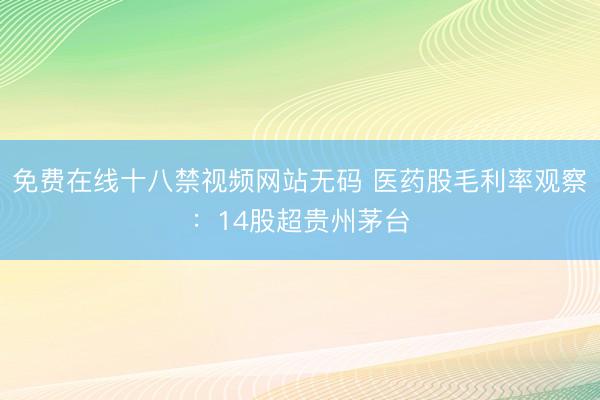 免费在线十八禁视频网站无码 医药股毛利率观察：14股超贵州茅台