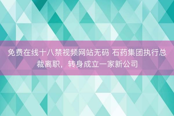 免费在线十八禁视频网站无码 石药集团执行总裁离职，转身成立一家新公司