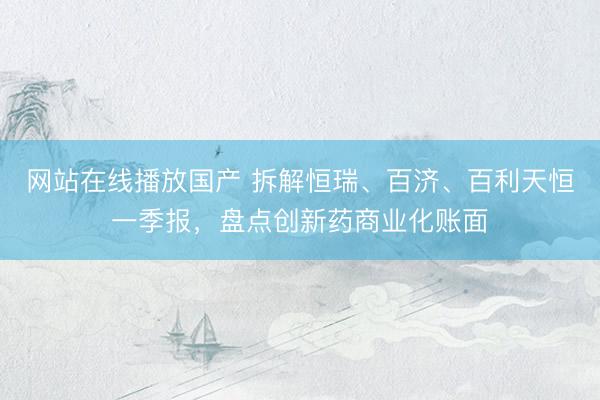 网站在线播放国产 拆解恒瑞、百济、百利天恒一季报，盘点创新药商业化账面