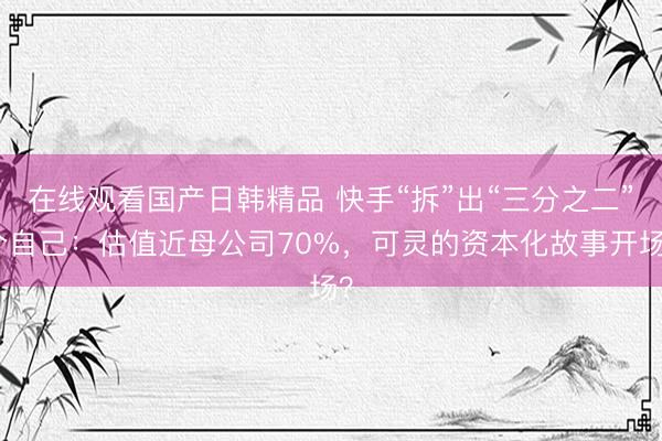 在线观看国产日韩精品 快手“拆”出“三分之二”个自己：估值近母公司70%，可灵的资本化故事开场？