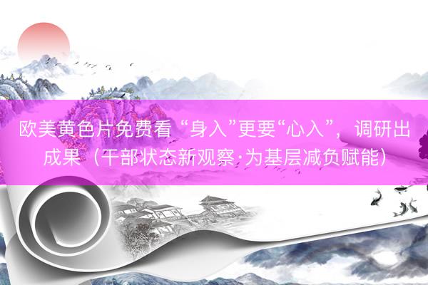 欧美黄色片免费看 “身入”更要“心入”，调研出成果（干部状态新观察·为基层减负赋能）