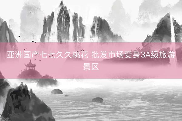 亚洲国产七七久久桃花 批发市场变身3A级旅游景区